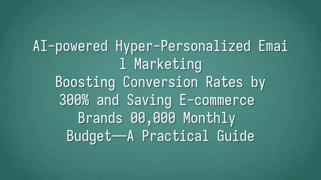 AI-powered Hyper-Personalized Email Marketing: Boosting Conversion Rates by 300% and Saving E-commerce Brands $200,000 Monthly Budget—A Practical Guide