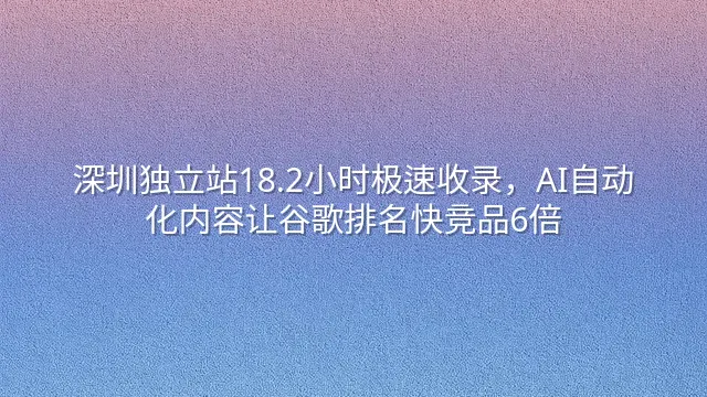 深圳独立站18.2小时极速收录，AI自动化内容让谷歌排名快竞品6倍