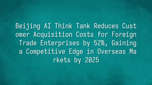Beijing AI Think Tank Reduces Customer Acquisition Costs for Foreign Trade Enterprises by 52%, Gaining a Competitive Edge in Overseas Markets by 2025