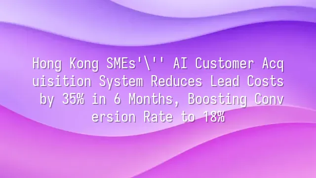 Hong Kong SMEs' AI Customer Acquisition System Reduces Lead Costs by 35% in 6 Months, Boosting Conversion Rate to 18%
