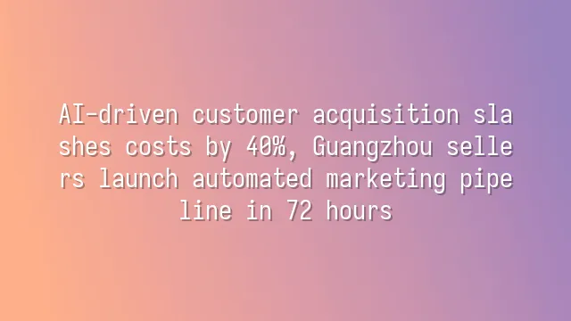 AI-driven customer acquisition slashes costs by 40%, Guangzhou sellers launch automated marketing pipeline in 72 hours