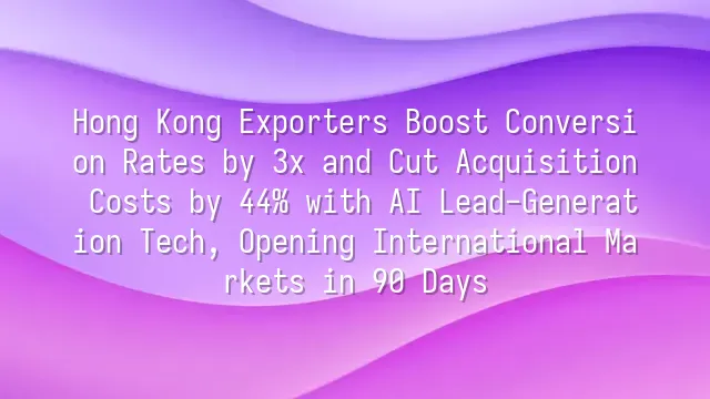 Hong Kong Exporters Boost Conversion Rates by 3x and Cut Acquisition Costs by 44% with AI Lead-Generation Tech, Opening International Markets in 90 Days