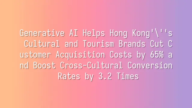 Generative AI Helps Hong Kong's Cultural and Tourism Brands Cut Customer Acquisition Costs by 65% and Boost Cross-Cultural Conversion Rates by 3.2 Times