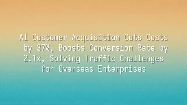 AI Customer Acquisition Cuts Costs by 37%, Boosts Conversion Rate by 2.1x, Solving Traffic Challenges for Overseas Enterprises