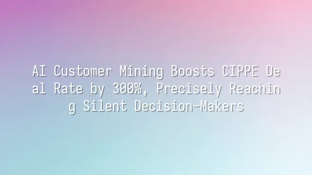 AI Customer Mining Boosts CIPPE Deal Rate by 300%, Precisely Reaching Silent Decision-Makers