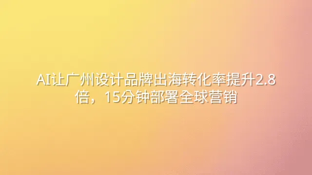 AI让广州设计品牌出海转化率提升2.8倍，15分钟部署全球营销