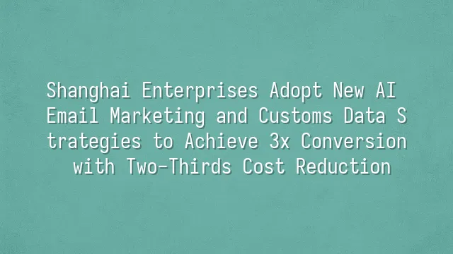 Shanghai Enterprises Adopt New AI Email Marketing and Customs Data Strategies to Achieve 3x Conversion with Two-Thirds Cost Reduction