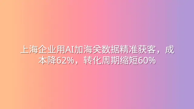 上海企业用AI加海关数据精准获客，成本降62%，转化周期缩短60%