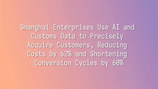 Shanghai Enterprises Use AI and Customs Data to Precisely Acquire Customers, Reducing Costs by 62% and Shortening Conversion Cycles by 60%