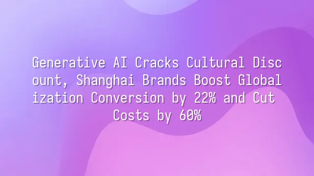 Generative AI Cracks Cultural Discount, Shanghai Brands Boost Globalization Conversion by 22% and Cut Costs by 60%