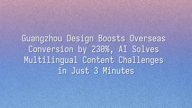 Guangzhou Design Boosts Overseas Conversion by 230%, AI Solves Multilingual Content Challenges in Just 3 Minutes