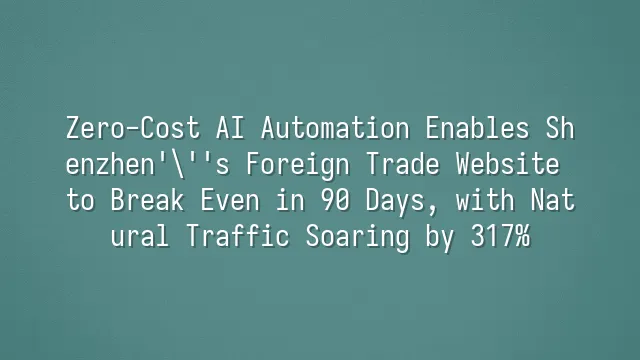 Zero-Cost AI Automation Enables Shenzhen's Foreign Trade Website to Break Even in 90 Days, with Natural Traffic Soaring by 317%