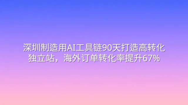 深圳制造用AI工具链90天打造高转化独立站，海外订单转化率提升67%