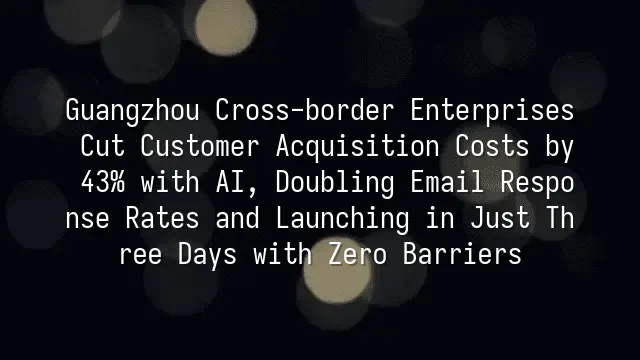 Guangzhou Cross-border Enterprises Cut Customer Acquisition Costs by 43% with AI, Doubling Email Response Rates and Launching in Just Three Days with Zero Barriers