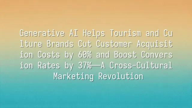 Generative AI Helps Tourism and Culture Brands Cut Customer Acquisition Costs by 60% and Boost Conversion Rates by 37%—A Cross-Cultural Marketing Revolution