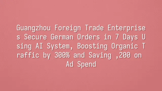 Guangzhou Foreign Trade Enterprises Secure German Orders in 7 Days Using AI System, Boosting Organic Traffic by 300% and Saving $7,200 on Ad Spend