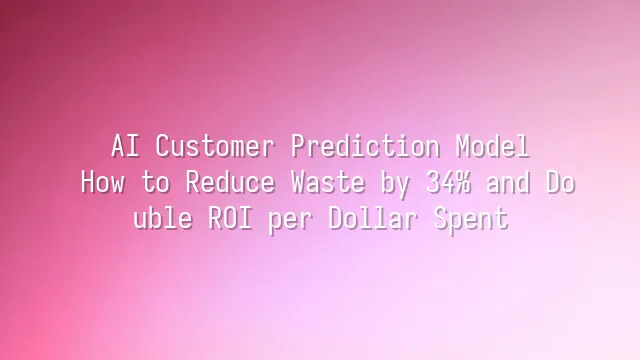 AI Customer Prediction Model: How to Reduce Waste by 34% and Double ROI per Dollar Spent