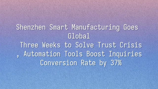 Shenzhen Smart Manufacturing Goes Global: Three Weeks to Solve Trust Crisis, Automation Tools Boost Inquiries Conversion Rate by 37%