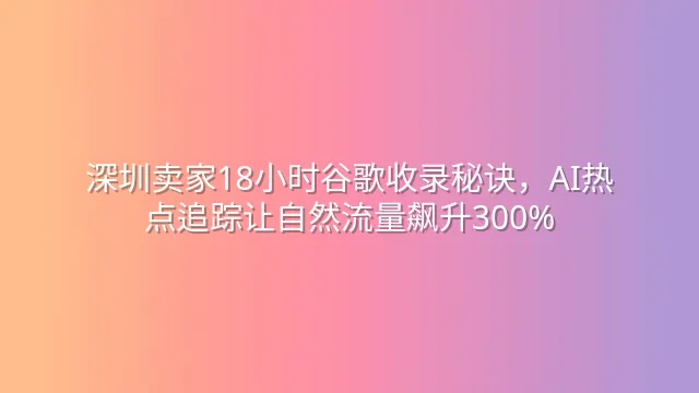 深圳卖家18小时谷歌收录秘诀，AI热点追踪让自然流量飙升300%