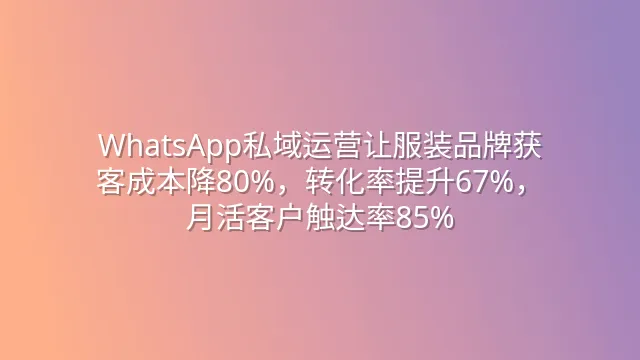 WhatsApp私域运营让服装品牌获客成本降80%，转化率提升67%，月活客户触达率85%