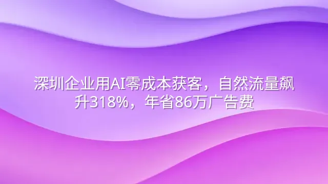 深圳企业用AI零成本获客，自然流量飙升318%，年省86万广告费