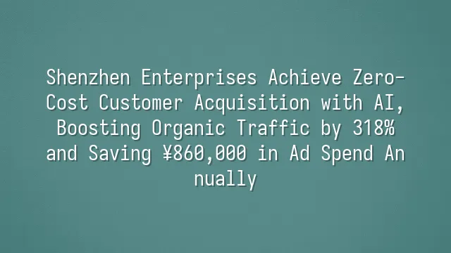 Shenzhen Enterprises Achieve Zero-Cost Customer Acquisition with AI, Boosting Organic Traffic by 318% and Saving ¥860,000 in Ad Spend Annually