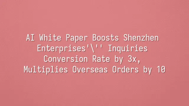 AI White Paper Boosts Shenzhen Enterprises' Inquiries Conversion Rate by 3x, Multiplies Overseas Orders by 10