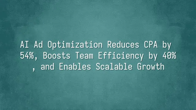 AI Ad Optimization Reduces CPA by 54%, Boosts Team Efficiency by 40%, and Enables Scalable Growth