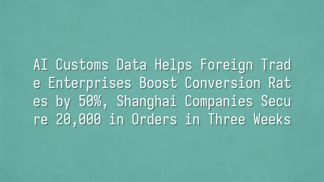 AI Customs Data Helps Foreign Trade Enterprises Boost Conversion Rates by 50%, Shanghai Companies Secure $820,000 in Orders in Three Weeks