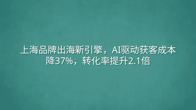 上海品牌出海新引擎，AI驱动获客成本降37%，转化率提升2.1倍