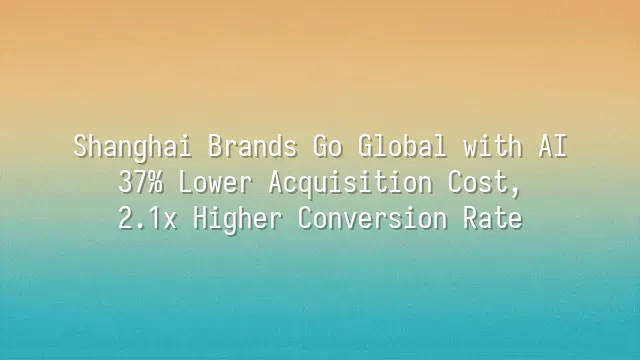 Shanghai Brands Go Global with AI: 37% Lower Acquisition Cost, 2.1x Higher Conversion Rate