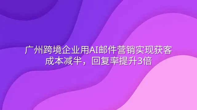 广州跨境企业用AI邮件营销实现获客成本减半，回复率提升3倍