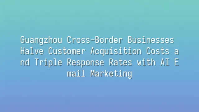 Guangzhou Cross-Border Businesses Halve Customer Acquisition Costs and Triple Response Rates with AI Email Marketing