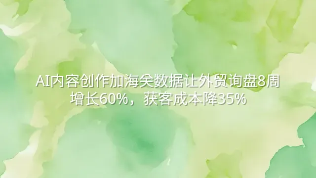 AI内容创作加海关数据让外贸询盘8周增长60%，获客成本降35%