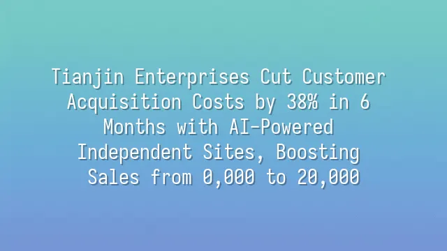 Tianjin Enterprises Cut Customer Acquisition Costs by 38% in 6 Months with AI-Powered Independent Sites, Boosting Sales from $80,000 to $520,000
