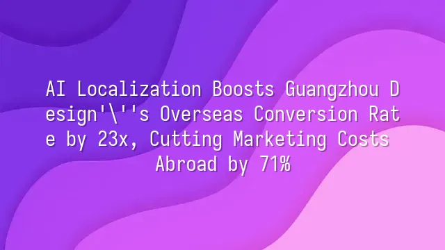 AI Localization Boosts Guangzhou Design's Overseas Conversion Rate by 23x, Cutting Marketing Costs Abroad by 71%