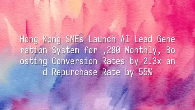 Hong Kong SMEs Launch AI Lead Generation System for $1,280 Monthly, Boosting Conversion Rates by 2.3x and Repurchase Rate by 55%