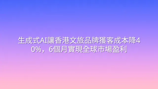 生成式AI讓香港文旅品牌獲客成本降40%，6個月實現全球市場盈利