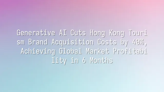 Generative AI Cuts Hong Kong Tourism Brand Acquisition Costs by 40%, Achieving Global Market Profitability in 6 Months