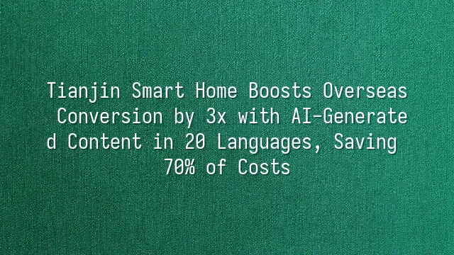 Tianjin Smart Home Boosts Overseas Conversion by 3x with AI-Generated Content in 20 Languages, Saving 70% of Costs