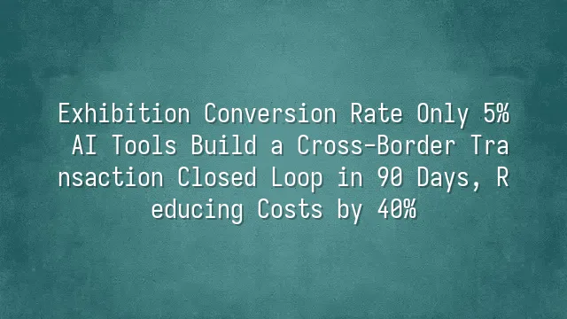 Exhibition Conversion Rate Only 5%? AI Tools Build a Cross-Border Transaction Closed Loop in 90 Days, Reducing Costs by 40%