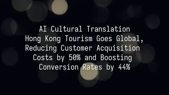 AI Cultural Translation: Hong Kong Tourism Goes Global, Reducing Customer Acquisition Costs by 50% and Boosting Conversion Rates by 44%