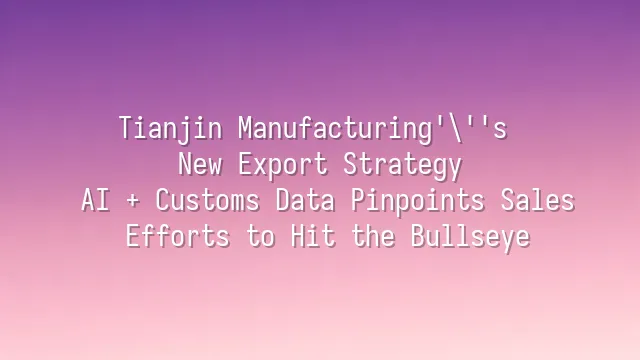 Tianjin Manufacturing's New Export Strategy: AI + Customs Data Pinpoints Sales Efforts to Hit the Bullseye