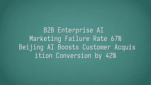 B2B Enterprise AI Marketing Failure Rate 67%? Beijing AI Boosts Customer Acquisition Conversion by 42%