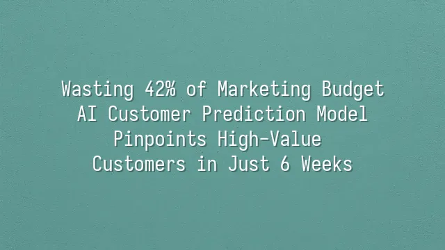 Wasting 42% of Marketing Budget? AI Customer Prediction Model Pinpoints High-Value Customers in Just 6 Weeks