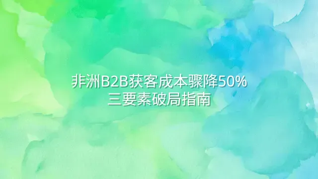 非洲B2B获客成本骤降50%：三要素破局指南
