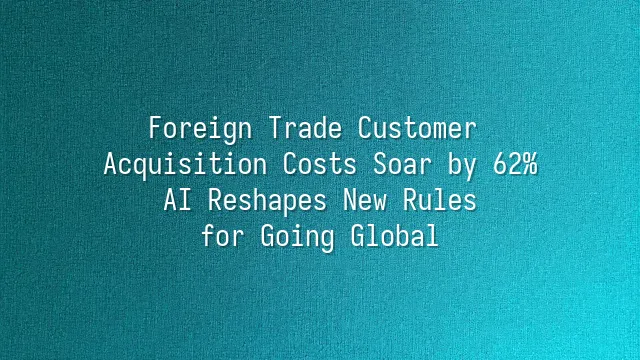 Foreign Trade Customer Acquisition Costs Soar by 62%? AI Reshapes New Rules for Going Global