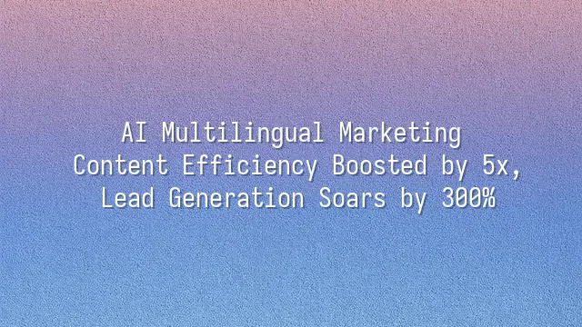 AI Multilingual Marketing: Content Efficiency Boosted by 5x, Lead Generation Soars by 300%