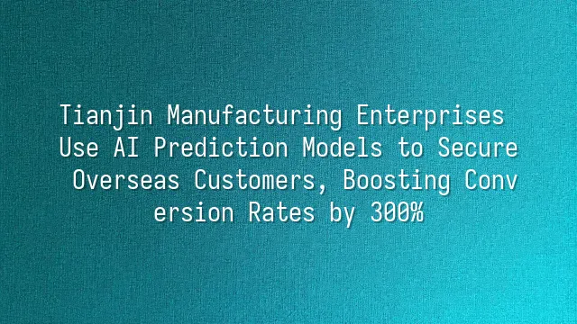 Tianjin Manufacturing Enterprises Use AI Prediction Models to Secure Overseas Customers, Boosting Conversion Rates by 300%