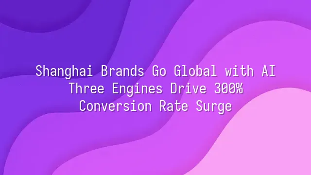 Shanghai Brands Go Global with AI: Three Engines Drive 300% Conversion Rate Surge